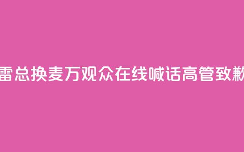 “雷总换麦”！10万+观众在线喊话，高管致歉 第1张